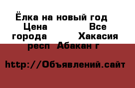 Ёлка на новый год › Цена ­ 30 000 - Все города  »    . Хакасия респ.,Абакан г.